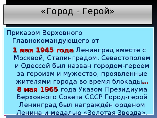 «Город - Герой» Приказом Верховного Главнокомандующего от 1 мая 1945 года Ленинград вместе с Москвой, Сталинградом, Севастополем и Одессой был назван городом-героем за героизм и мужество, проявленные жителями города во время блокады … 8 мая 1965 года Указом Президиума Верховного Совета СССР Город-герой Ленинград был награждён орденом Ленина и медалью «Золотая Звезда».