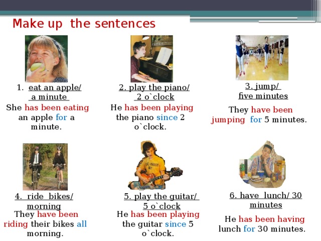 Make up the sentences eat an apple/ 2. play the piano/ 3. jump/ five minutes  a minute  2 o`clock  They have been jumping  for 5 minutes.  She has been eating an apple for a minute.  He has been playing the piano since 2 o`clock. 6. have lunch/ 30 minutes 4. ride bikes/ morning 5. play the guitar/ 5 o`clock  They have been riding their bikes all morning. He has been playing the guitar since 5 o`clock.  He has been having lunch for 30 minutes.