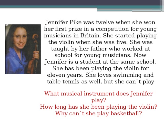 Jennifer Pike was twelve when she won her first prize in a competition for young musicians in Britain. She started playing the violin when she was five. She was taught by her father who worked at school for young musicians. Now Jennifer is a student at the same school. She has been playing the violin for eleven years. She loves swimming and table tennis as well, but she can`t play basketball because she might hurt her hands. What musical instrument does Jennifer play? How long has she been playing the violin? Why can`t she play basketball?