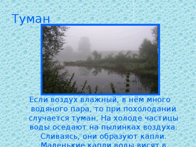 Туман Если воздух влажный, в нём много водяного пара, то при похолодании случается туман. На холоде частицы воды оседают на пылинках воздуха. Сливаясь, они образуют капли. Маленькие капли воды висят в воздухе — мы видим туман.