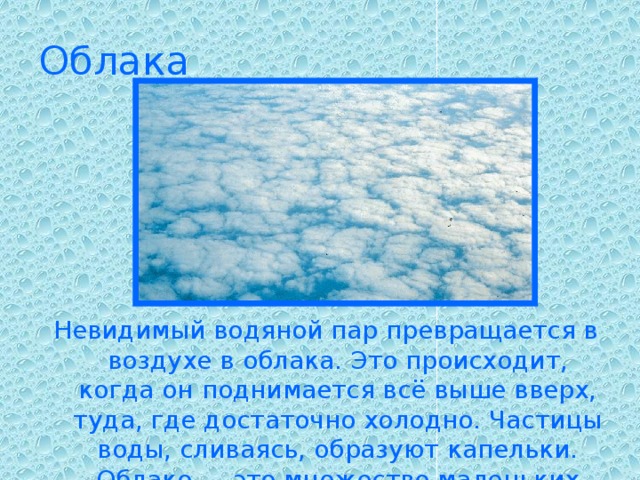 Облака Невидимый водяной пар превращается в воздухе в облака. Это происходит, когда он поднимается всё выше вверх, туда, где достаточно холодно. Частицы воды, сливаясь, образуют капельки. Облако — это множество маленьких капель воды.