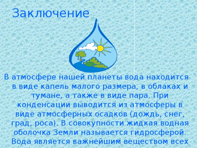 Заключение В атмосфере нашей планеты вода находится в виде капель малого размера, в облаках и тумане, а также в виде пара. При конденсации выводится из атмосферы в виде атмосферных осадков (дождь, снег, град, роса). В совокупности жидкая водная оболочка Земли называется гидросферой. Вода является важнейшим веществом всех живых организмов на Земле. Предположительно, зарождение жизни на Земле произошло в водной среде.