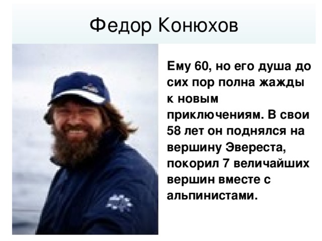 Федор Конюхов Ему 60, но его душа до сих пор полна жажды к новым приключениям. В свои 58 лет он поднялся на вершину Эвереста, покорил 7 величайших вершин вместе с альпинистами.