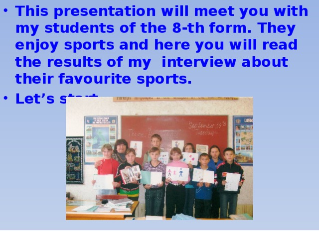 This presentation will meet you with my students of the 8-th form. They enjoy sports and here you will read the results of my interview about their favourite sports. Let’s start…