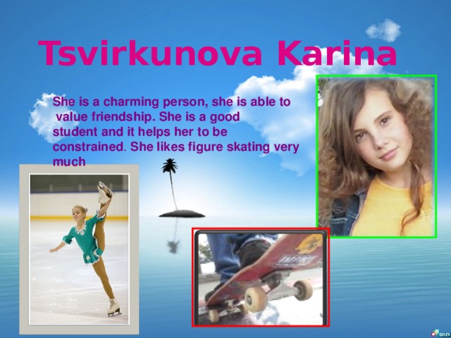 Tsvirkunova Karina She is a charming person, she is able to  value friendship. She is a good student and it helps her to be constrained . She likes figure skating very much
