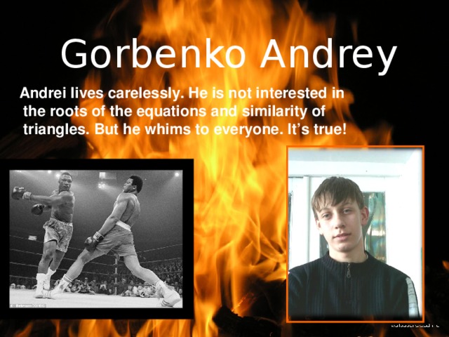Gorbenko Andrey Andrei lives carelessly. He is not interested in  the roots of the equations and similarity of  triangles. But he whims to everyone. It’s true!