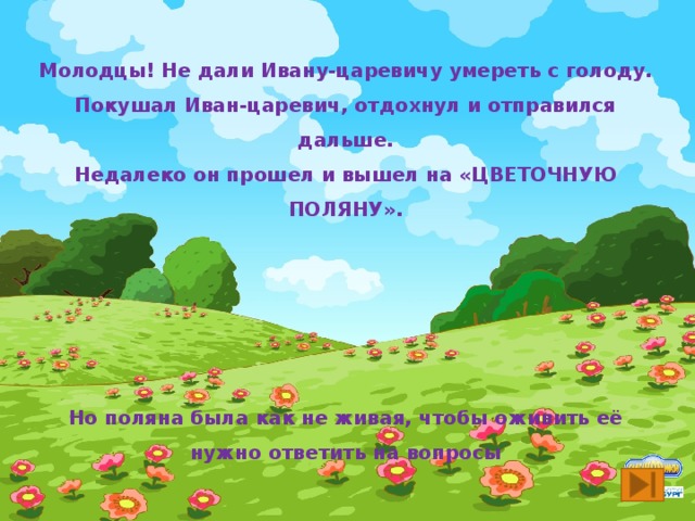 Молодцы! Не дали Ивану-царевичу умереть с голоду. Покушал Иван-царевич, отдохнул и отправился дальше. Недалеко он прошел и вышел на «ЦВЕТОЧНУЮ ПОЛЯНУ».      Но поляна была как не живая, чтобы оживить её нужно ответить на вопросы