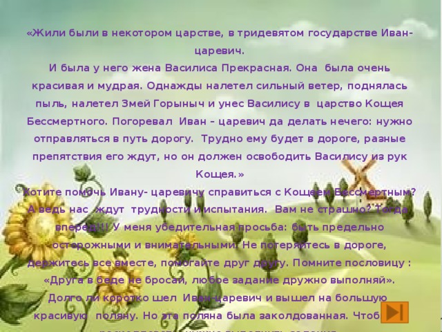 «Жили были в некотором царстве, в тридевятом государстве Иван- царевич. И была у него жена Василиса Прекрасная. Она была очень красивая и мудрая. Однажды налетел сильный ветер, поднялась пыль, налетел Змей Горыныч и унес Василису в царство Кощея Бессмертного. Погоревал Иван – царевич да делать нечего: нужно отправляться в путь дорогу. Трудно ему будет в дороге, разные препятствия его ждут, но он должен освободить Василису из рук Кощея.» Хотите помочь Ивану- царевичу справиться с Кощеем Бессмертным? А ведь нас ждут трудности и испытания. Вам не страшно? Тогда вперед!!! У меня убедительная просьба: быть предельно осторожными и внимательными. Не потеряйтесь в дороге, держитесь все вместе, помогайте друг другу. Помните пословицу : «Друга в беде не бросай, любое задание дружно выполняй». Долго ли коротко шел Иван-царевич и вышел на большую красивую поляну. Но эта поляна была заколдованная. Чтобы её расколдовать, нужно выполнить задания.