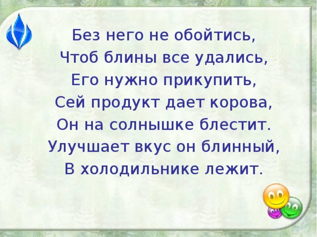 Без него не обойтись, Чтоб блины все удались, Его нужно прикупить, Сей продукт дает корова, Он на солнышке блестит. Улучшает вкус он блинный, В холодильнике лежит.