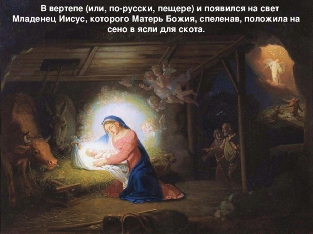 В вертепе (или, по-русски, пещере) и появился на свет Младенец Иисус, которого Матерь Божия, спеленав, положила на сено в ясли для скота.