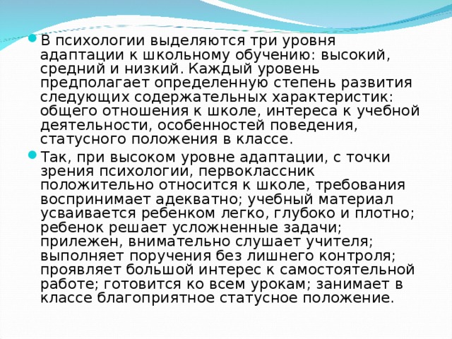 В психологии выделяются три уровня адаптации к школьному обучению: высокий, средний и низкий. Каждый уровень предполагает определенную степень развития следующих содержательных характеристик: общего отношения к школе, интереса к учебной деятельности, особенностей поведения, статусного положения в классе. Так, при высоком уровне адаптации, с точки зрения психологии, первоклассник положительно относится к школе, требования воспринимает адекватно; учебный материал усваивается ребенком легко, глубоко и плотно; ребенок решает усложненные задачи; прилежен, внимательно слушает учителя; выполняет поручения без лишнего контроля; проявляет большой интерес к самостоятельной работе; готовится ко всем урокам; занимает в классе благоприятное статусное положение.