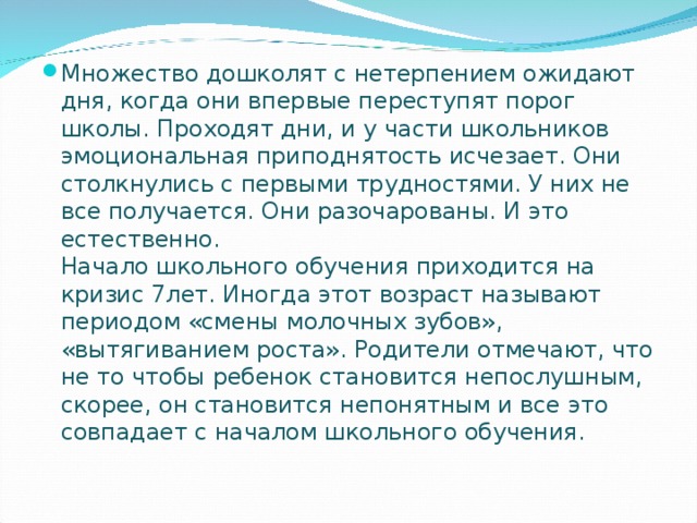 Множество дошколят с нетерпением ожидают дня, когда они впервые переступят порог школы. Проходят дни, и у части школьников эмоциональная приподнятость исчезает. Они столкнулись с первыми трудностями. У них не все получается. Они разочарованы. И это естественно.  Начало школьного обучения приходится на кризис 7лет. Иногда этот возраст называют периодом «смены молочных зубов», «вытягиванием роста». Родители отмечают, что не то чтобы ребенок становится непослушным, скорее, он становится непонятным и все это совпадает с началом школьного обучения.