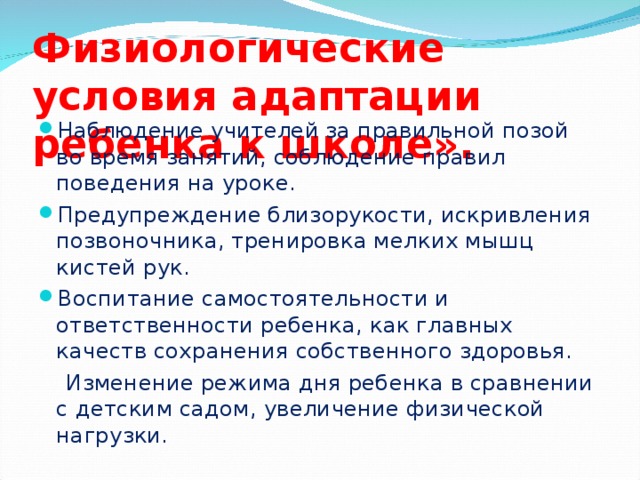 Физиологические условия адаптации ребенка к школе». Наблюдение учителей за правильной позой во время занятий, соблюдение правил поведения на уроке. Предупреждение близорукости, искривления позвоночника, тренировка мелких мышц кистей рук. Воспитание самостоятельности и ответственности ребенка, как главных качеств сохранения собственного здоровья.  Изменение режима дня ребенка в сравнении с детским садом, увеличение физической нагрузки.