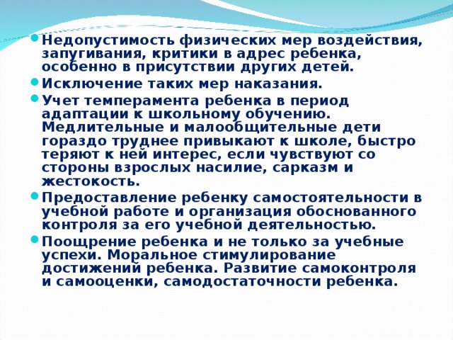 Недопустимость физических мер воздействия, запугивания, кри­тики в адрес ребенка, особенно в присутствии других детей. Исключение таких мер наказания. Учет темперамента ребенка в период адаптации к школьному обучению. Медлительные и малообщительные дети гораздо труднее привыкают к школе, быстро теряют к ней интерес, если чувствуют со стороны взрослых насилие, сарказм и жестокость. Предоставление ребенку самостоятельности в учебной работе и организация обоснованного контроля за его учебной деятельно­стью. Поощрение ребенка и не только за учебные успехи. Моральное стимулирование достижений ребенка. Развитие самоконтроля и самооценки, самодостаточности ребенка.