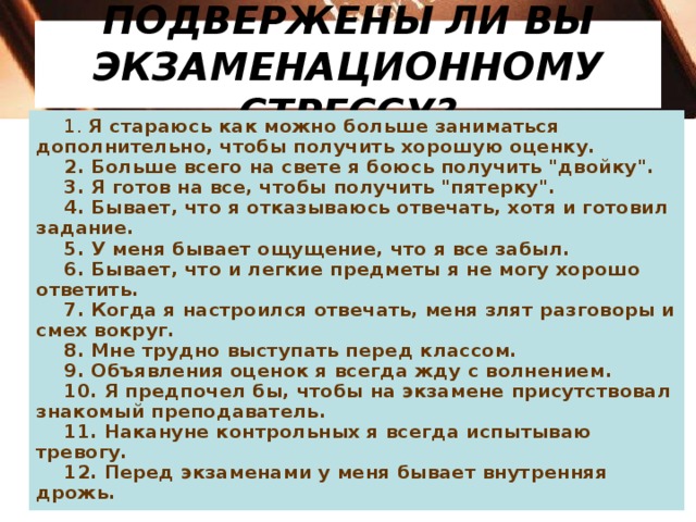 ПОДВЕРЖЕНЫ ЛИ ВЫ ЭКЗАМЕНАЦИОННОМУ СТРЕССУ? 1. Я стараюсь как можно больше заниматься дополнительно, чтобы получить хорошую оценку. 2. Больше всего на свете я боюсь получить 