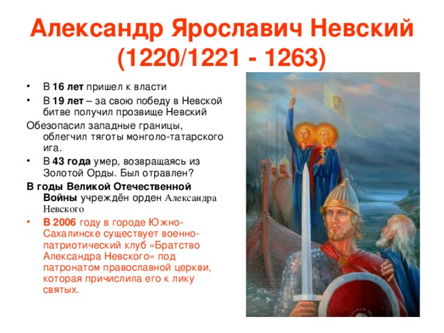 Александр Ярославич Невский (1220/1221 - 1263) В 16 лет пришел к власти В 19 лет – за свою победу в Невской битве получил прозвище Невский Обезопасил западные границы, облегчил тяготы монголо-татарского ига. В 43 года умер, возвращаясь из Золотой Орды. Был отравлен? В годы Великой Отечественной Войны учреждён орден Александра Невского