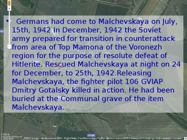 Germans had come to Malchevskaya on July, 15th, 1942 In December, 1942 the Soviet army prepared for transition in counterattack from area of Top Mamona of the Voronezh region for the purpose of resolute defeat of Hitlerite. Rescued Malchevskaya at night on 24 for December, to 25th, 1942.Releasing Malchevskaya, the fighter pilot 106 GVIAP Dmitry Gotalsky killed in action. He had been buried at the Communal grave of the item Malchevskaya.