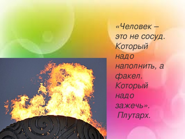 «Человек – это не сосуд. Который надо наполнить, а факел. Который надо зажечь».  Плутарх.