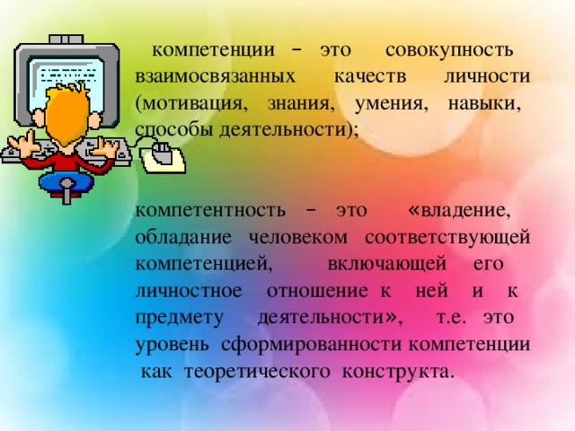 компетенции – это совокупность взаимосвязанных качеств личности (мотивация, знания, умения, навыки, способы деятельности); компетентность – это « владение, обладание человеком соответствующей компетенцией, включающей его личностное отношение к ней и к предмету деятельности » , т.е. это уровень сформированности компетенции как теоретического конструкта.