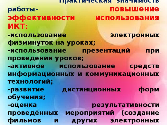 Практическая значимость работы- повышение эффективности использования ИКТ: -использование электронных физминуток на уроках; -использование презентаций при проведении уроков; -активное использование средств информационных и коммуникационных технологий; -развитие дистанционных форм обучения; -оценка результативности проведённых мероприятий (создание фильмов и других электронных продуктов различных уровней).