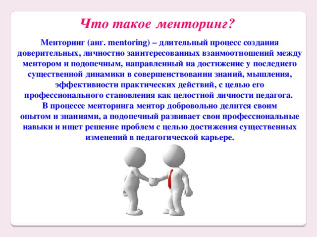 Что такое менторинг?  Менторинг (анг. mentoring) – длительный процесс создания доверительных, личностно заинтересованных взаимоотношений между ментором и подопечным, направленный на достижение у последнего существенной динамики в совершенствовании знаний, мышления, эффективности практических действий, с целью его профессионального становления как целостной личности педагога. В процессе менторинга ментор добровольно делится своим опытом и знаниями, а подопечный развивает свои профессиональные навыки и ищет решение проблем с целью достижения существенных изменений в педагогической карьере.