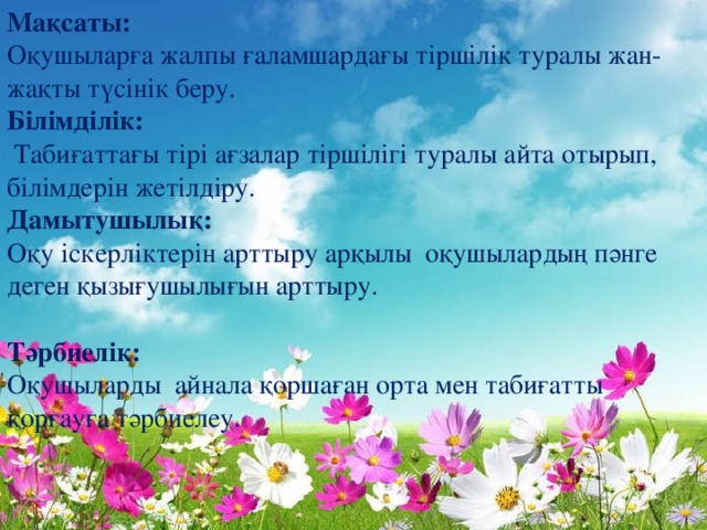 Мақсаты:  Оқушыларға жалпы ғаламшардағы тіршілік туралы жан-жақты түсінік беру. Білімділік:   Табиғаттағы тірі ағзалар тіршілігі туралы айта отырып, білімдерін жетілдіру. Дамытушылық:  Оқу іскерліктерін арттыру арқылы оқушылардың пәнге деген қызығушылығын арттыру. Тәрбиелік:   Оқушыларды айнала қоршаған орта мен табиғатты қорғауға тәрбиелеу.