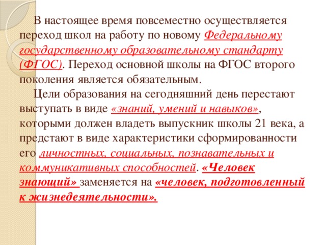 В настоящее время повсеместно осуществляется переход школ на работу по новому Федеральному государственному образовательному стандарту (ФГОС) . Переход основной школы на ФГОС второго поколения является обязательным.   Цели образования на сегодняшний день перестают выступать в виде «знаний, умений и навыков» , которыми должен владеть выпускник школы 21 века, а предстают в виде характеристики сформированности его личностных, социальных, познавательных и коммуникативных способностей . «Человек знающий» заменяется на «человек, подготовленный к жизнедеятельности».