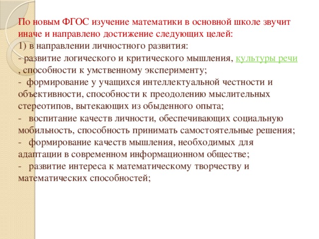 По новым ФГОС изучение математики в основной школе звучит иначе и направлено достижение следующих целей:  1) в направлении личностного развития:  - развитие логического и критического мышления,  культуры речи , способности к умственному эксперименту;  - формирование у учащихся интеллектуальной честности и объективности, способности к преодолению мыслительных стереотипов, вытекающих из обыденного опыта;  -   воспитание качеств личности, обеспечивающих социальную мобильность, способность принимать самостоятельные решения;  -   формирование качеств мышления, необходимых для адаптации в современном информационном обществе;  -   развитие интереса к математическому творчеству и математических способностей;