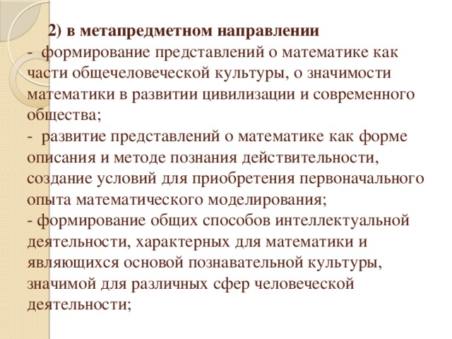 2) в метапредметном направлении  -  формирование представлений о математике как части общечеловеческой культуры, о значимости математики в развитии цивилизации и современного общества;  -  развитие представлений о математике как форме описания и методе познания действительности, создание условий для приобретения первоначального опыта математического моделирования;  - формирование общих способов интеллектуальной деятельности, характерных для математики и являющихся основой познавательной культуры, значимой для различных сфер человеческой деятельности;