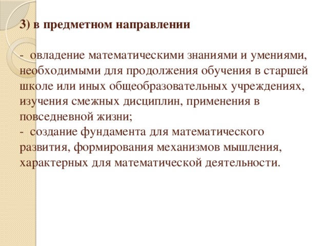 3) в предметном направлении   -  овладение математическими знаниями и умениями, необходимыми для продолжения обучения в старшей школе или иных общеобразовательных учреждениях, изучения смежных дисциплин, применения в повседневной жизни;  -  создание фундамента для математического развития, формирования механизмов мышления, характерных для математической деятельности.