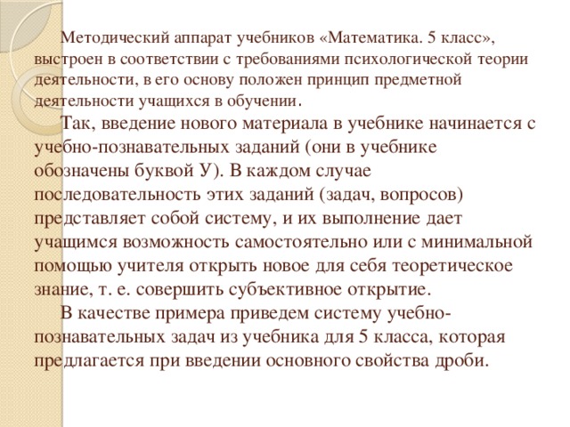 Методический аппарат учебников «Математика. 5 класс», выстроен в соответствии с требованиями психологической теории деятельности, в его основу положен принцип предметной деятельности учащихся в обучении .   Так, введение нового материала в учебнике начинается с учебно-познавательных заданий (они в учебнике обозначены буквой У). В каждом случае последовательность этих заданий (задач, вопросов) представляет собой систему, и их выполнение дает учащимся возможность самостоятельно или с минимальной помощью учителя открыть новое для себя теоретическое знание, т. е. совершить субъективное открытие.     В качестве примера приведем систему учебно-познавательных задач из учебника для 5 класса, которая предлагается при введении основного свойства дроби.