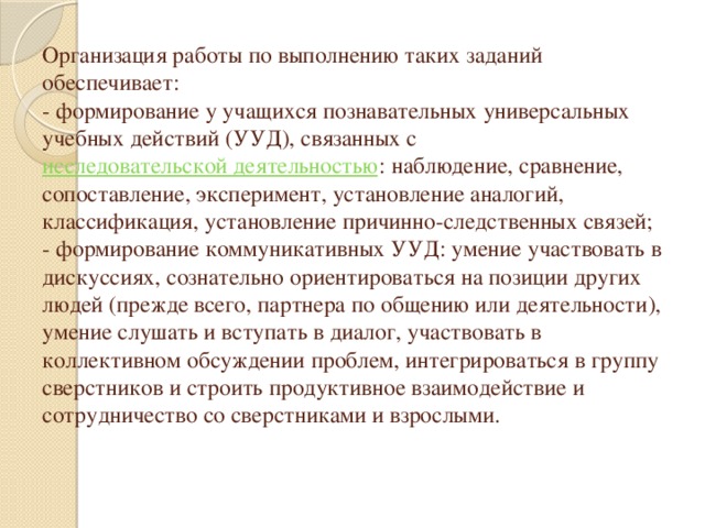 Организация работы по выполнению таких заданий обеспечивает:  - формирование у учащихся познавательных универсальных учебных действий (УУД), связанных с  исследовательской деятельностью : наблюдение, сравнение, сопоставление, эксперимент, установление аналогий, классификация, установление причинно-следственных связей;  - формирование коммуникативных УУД: умение участвовать в дискуссиях, сознательно ориентироваться на позиции других людей (прежде всего, партнера по общению или деятельности), умение слушать и вступать в диалог, участвовать в коллективном обсуждении проблем, интегрироваться в группу сверстников и строить продуктивное взаимодействие и сотрудничество со сверстниками и взрослыми.