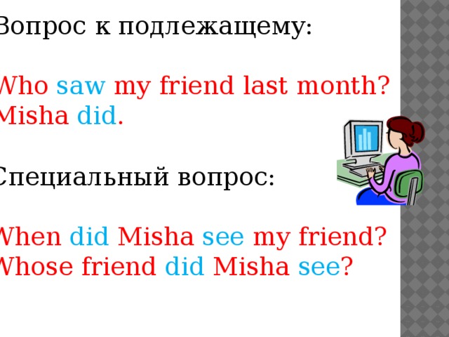 Вопрос к подлежащему: Who saw my friend last month? Misha did . Специальный вопрос: When did Misha see my friend? Whose friend did Misha see ?