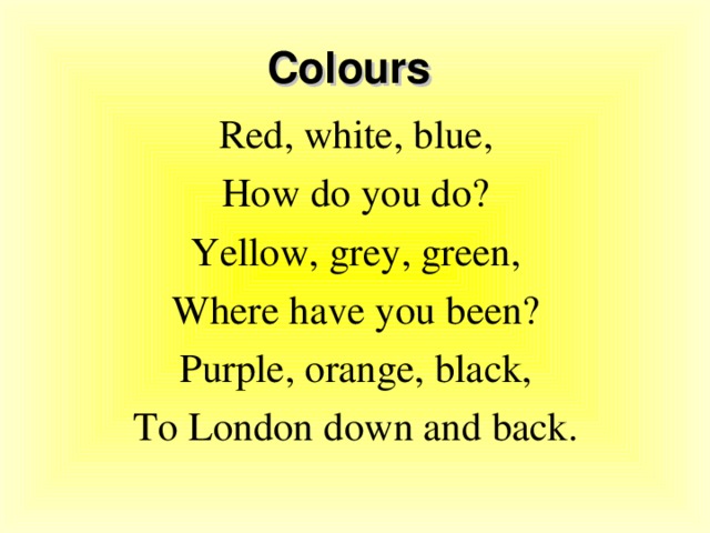 Colours Red, white, blue, How do you do? Yellow, grey, green, Where have you been? Purple, orange, black, To London down and back.