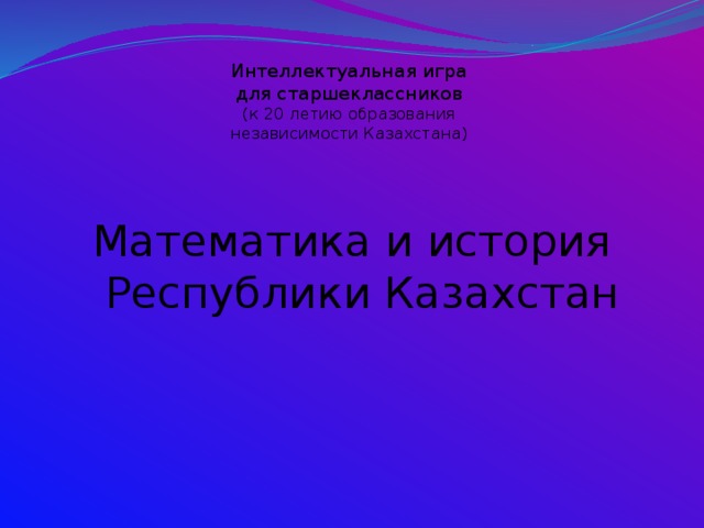 Интеллектуальная игра  для старшеклассников  (к 20 летию образования  независимости Казахстана) Математика и история Республики Казахстан