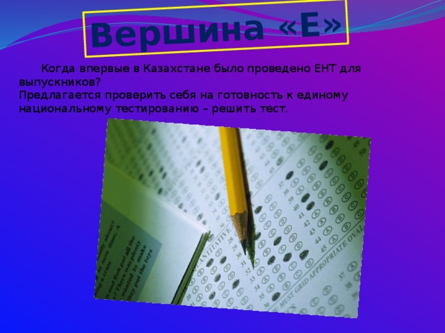 Вершина «Е»  Когда впервые в Казахстане было проведено ЕНТ для выпускников?  Предлагается проверить себя на готовность к единому национальному тестированию – решить тест.