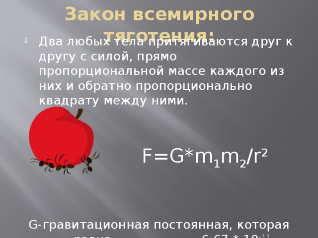 Закон всемирного тяготения: Два любых тела притягиваются друг к другу с силой, прямо пропорциональной массе каждого из них и обратно пропорционально квадрату между ними.  F=G*m 1 m 2 /r 2  G-гравитационная постоянная, которая равна 6,67 * 10 -11 Н*м 2 /кг 2