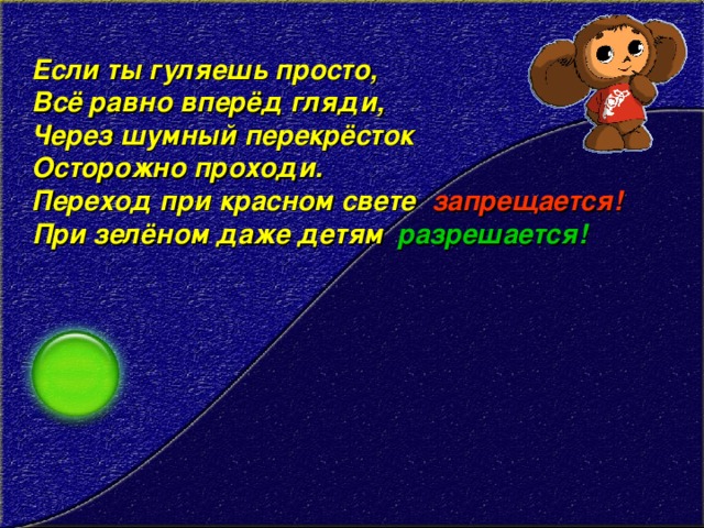 Если ты гуляешь просто,   Всё равно вперёд гляди,   Через шумный перекрёсток   Осторожно проходи.   Переход при красном свете запрещается! При зелёном даже детям разрешается!