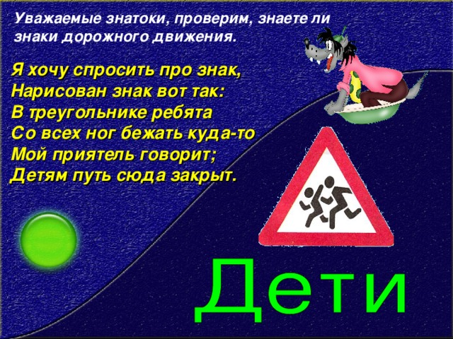 Уважаемые знатоки, проверим, знаете ли знаки дорожного движения. Я хочу спросить про знак,  Нарисован знак вот так:  В треугольнике ребята  Со всех ног бежать куда-то  Мой приятель говорит;  Детям путь сюда закрыт.