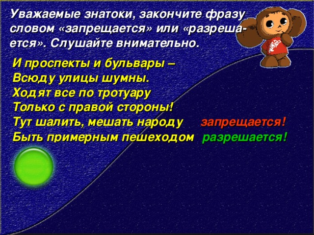 Уважаемые знатоки, закончите фразу словом «запрещается» или «разреша- ется». Слушайте внимательно.  И проспекты и бульвары – Всюду улицы шумны.   Ходят все по тротуару   Только с правой стороны!   Тут шалить, мешать народу запрещается! Быть примерным пешеходом разрешается!