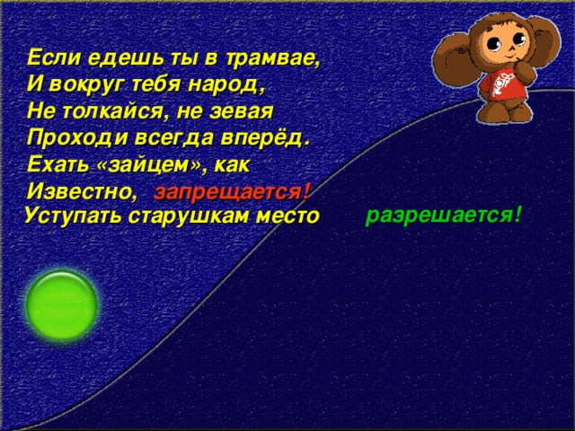 Если едешь ты в трамвае,   И вокруг тебя народ,   Не толкайся, не зевая   Проходи всегда вперёд.   Ехать «зайцем», как   Известно, запрещается! разрешается! Уступать старушкам место