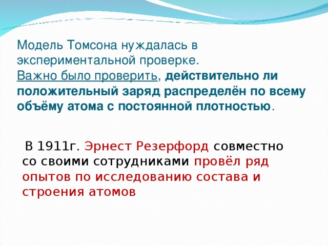 Модель Томсона нуждалась в экспериментальной проверке.  Важно было проверить , действительно ли положительный заряд распределён по всему объёму атома с постоянной плотностью .    В 1911г. Эрнест Резерфорд совместно со своими сотрудниками провёл ряд опытов по исследованию состава и строения атомов