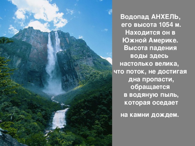 Водопад АНХЕЛЬ,  его высота 1054 м.  Находится он в  Южной Америке.  Высота падения  воды здесь  настолько велика,  что поток, не достигая  дна пропасти, обращается  в водяную пыль,  которая оседает  на камни дождем.