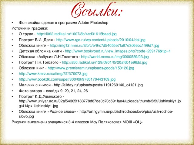 Фон слайда сделан в программе Adobe Photoshop Источники графики: О труде - http://i062.radikal.ru/1007/8b/4cd31615baad.jpg Портрет В.И. Даля - http://www.rgo.ru/wp-content/uploads/2010/04/dal.jpg Обложка книги - http://img12.nnm.ru/3/b/c/e/9/c7d54055e7fa87e3d6ebc1f99d7.jpg Детская обложка книги - http://www.bookvoed.ru/view_images.php?code=239176&tip=1 Обложка «Азбуки» Л.Н.Толстого - http://world.menu.ru/img/0000559/03.jpg Портрет Л.Н.Толстого - http://s50.radikal.ru/i129/0901/f5/20af6b1e96dd.jpg Обложки книг - http://www.premieram.ru/uploads/goods/150126.jpg http://www.kmrz.ru/catimg/37/370073.jpg http://www.bookdk.com/super/300/09/9785170443109.jpg Мальчик с книгой - http://allday.ru/uploads/posts/1191269140_c4121.jpg Фото автора – слайды 9, 20,  21, 24 , 26 Портрет К.Д.Ушинского - http://www.uniyar.ac.ru/02af54305f183778d87de0c70c591fae4/uploads/thumb/5/5f/Ushinskiy1.jpg/414px-Ushinskiy1.jpg Обложка книги «Родное слово» - http://orthgymn.ru/publish/rodnoeslovo/pics/ush-rodnoe-slovo.jpg