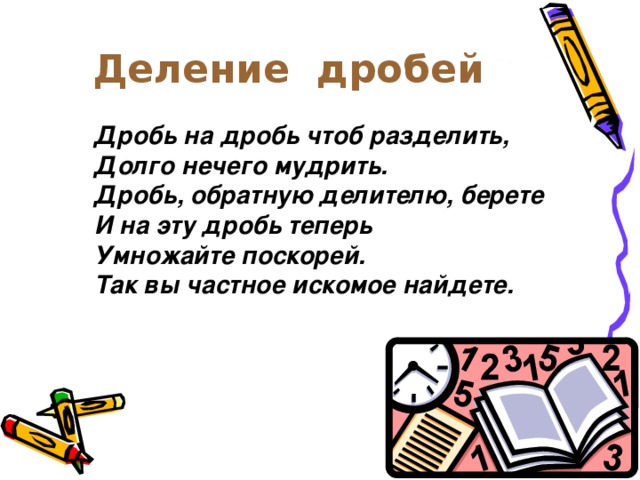 Деление дробей Дробь на дробь чтоб разделить, Долго нечего мудрить. Дробь, обратную делителю, берете И на эту дробь теперь Умножайте поскорей. Так вы частное искомое найдете.