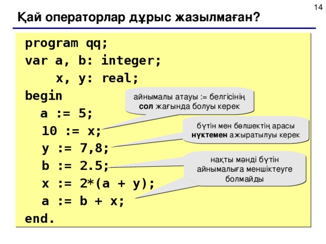 Қай операторлар дұрыс жазылмаған?  program qq;  var a, b: integer;    x, y: real;   begin   a := 5;  10 := x;  y := 7 , 8;  b := 2.5;  x := 2*(a + y);   a := b + x;  end. айнымалы атауы := белгісінің сол жағында болуы керек бүтін мен бөлшектің арасы нүктемен ажыратылуы керек нақты мәнді бүтін айнымалыға меншіктеуге болмайды