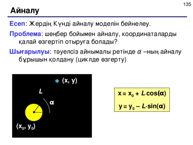 Айналу Есеп : Жердің Күнді айналу моделін бейнелеу. Проблема : шеңбер бойымен айналу, координаталарды қалай өзгертіп отыруға болады? Шығарылуы : тәуелсіз айнымалы ретінде α –ның айналу бұрышын қолдану (циклде өзгерту) ( x , y ) L x  = x 0 + L · cos ( α ) y  = y 0 – L · sin( α ) α ( x 0 , y 0 )