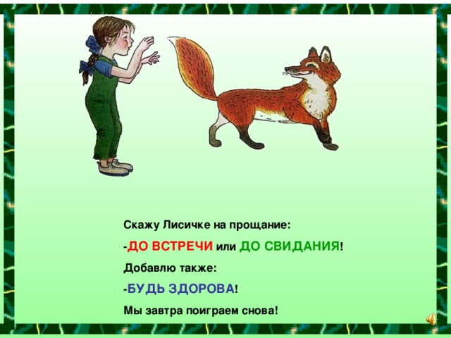 Скажу Лисичке на прощание: - ДО ВСТРЕЧИ или ДО СВИДАНИЯ ! Добавлю также: - БУДЬ ЗДОРОВА ! Мы завтра поиграем снова!