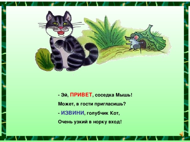 - Эй, ПРИВЕТ , соседка Мышь! Может, в гости пригласишь? - ИЗВИНИ , голубчик Кот, Очень узкий в норку вход!