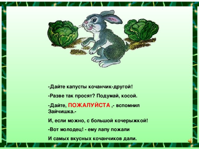 -Дайте капусты кочанчик-другой! -Разве так просят? Подумай, косой. -Дайте, ПОЖАЛУЙСТА ,- вспомнил Зайчишка.- И, если можно, с большой кочерыжкой! -Вот молодец! - ему лапу пожали И самых вкусных кочанчиков дали.